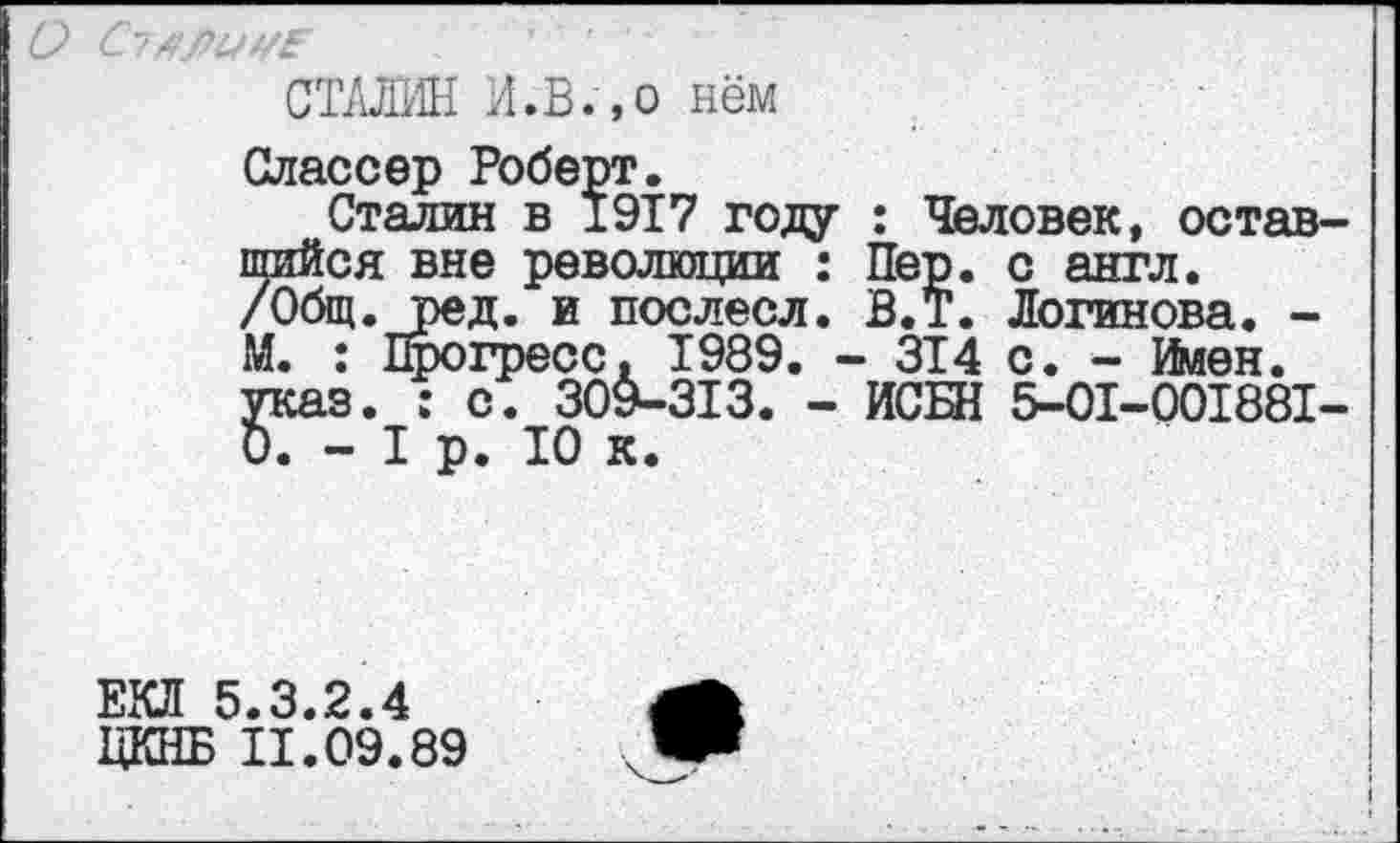 ﻿СТАЛИН И.В.,о нём
Олассер Роберт.
Сталин в 1917 году : Человек, оставшийся вне революции : Пер. с англ. /Общ. ред. и послесл. В.Т. Логинова. -М. : Прогресс, 1989. - ЗТ4 с. - Имен, указ. : с. 309-313. - ИСЕН 5-01-001881-0. - I р. 10 к.
ЕКЛ 5.3.2.4
ЦКНБ 11.09.89